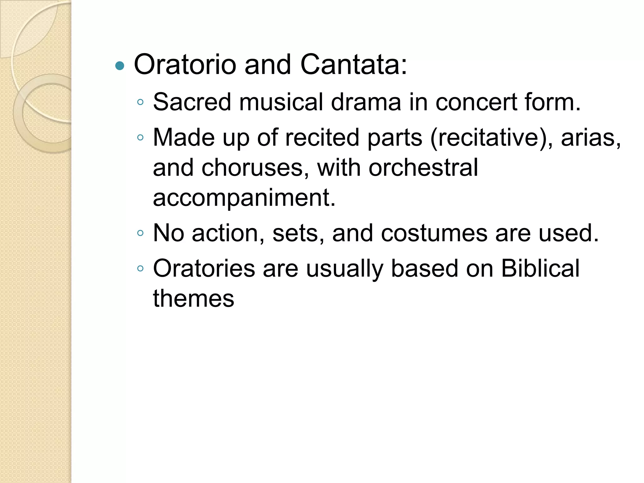    Oratorio and Cantata:
    ◦ Sacred musical drama in concert form.
    ◦ Made up of recited parts (recitative), arias,
      and choruses, with orchestral
      accompaniment.
    ◦ No action, sets, and costumes are used.
    ◦ Oratories are usually based on Biblical
      themes
 
