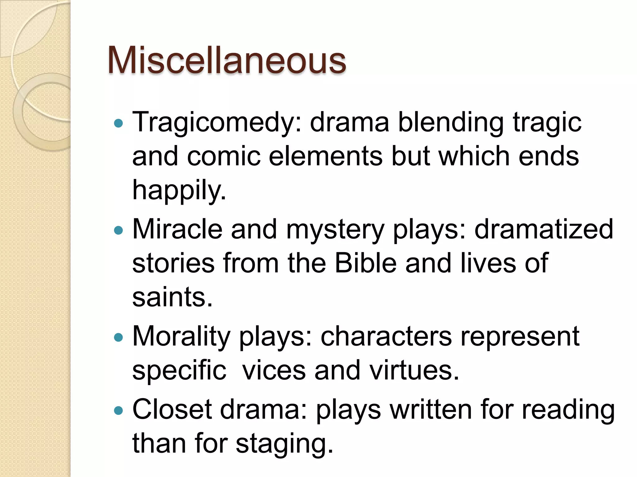 Miscellaneous
 Tragicomedy: drama blending tragic
  and comic elements but which ends
  happily.
 Miracle and mystery plays: dramatized
  stories from the Bible and lives of
  saints.
 Morality plays: characters represent
  specific vices and virtues.
 Closet drama: plays written for reading
  than for staging.
 