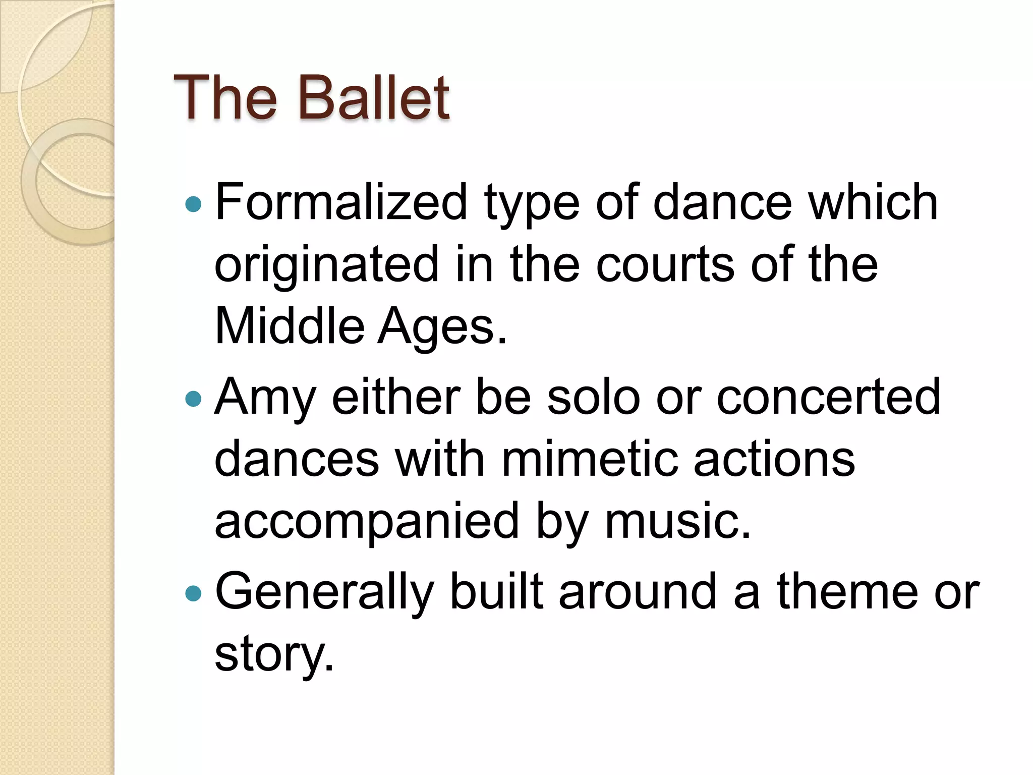 The Ballet
 Formalized   type of dance which
  originated in the courts of the
  Middle Ages.
 Amy either be solo or concerted
  dances with mimetic actions
  accompanied by music.
 Generally built around a theme or
  story.
 