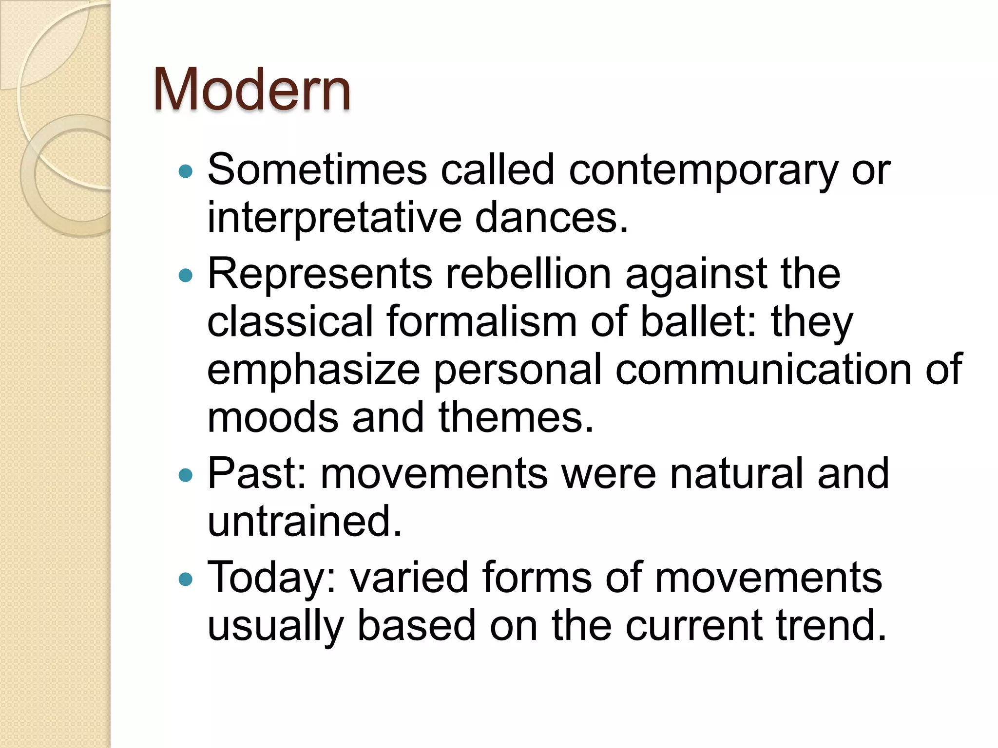 Modern
 Sometimes called contemporary or
  interpretative dances.
 Represents rebellion against the
  classical formalism of ballet: they
  emphasize personal communication of
  moods and themes.
 Past: movements were natural and
  untrained.
 Today: varied forms of movements
  usually based on the current trend.
 