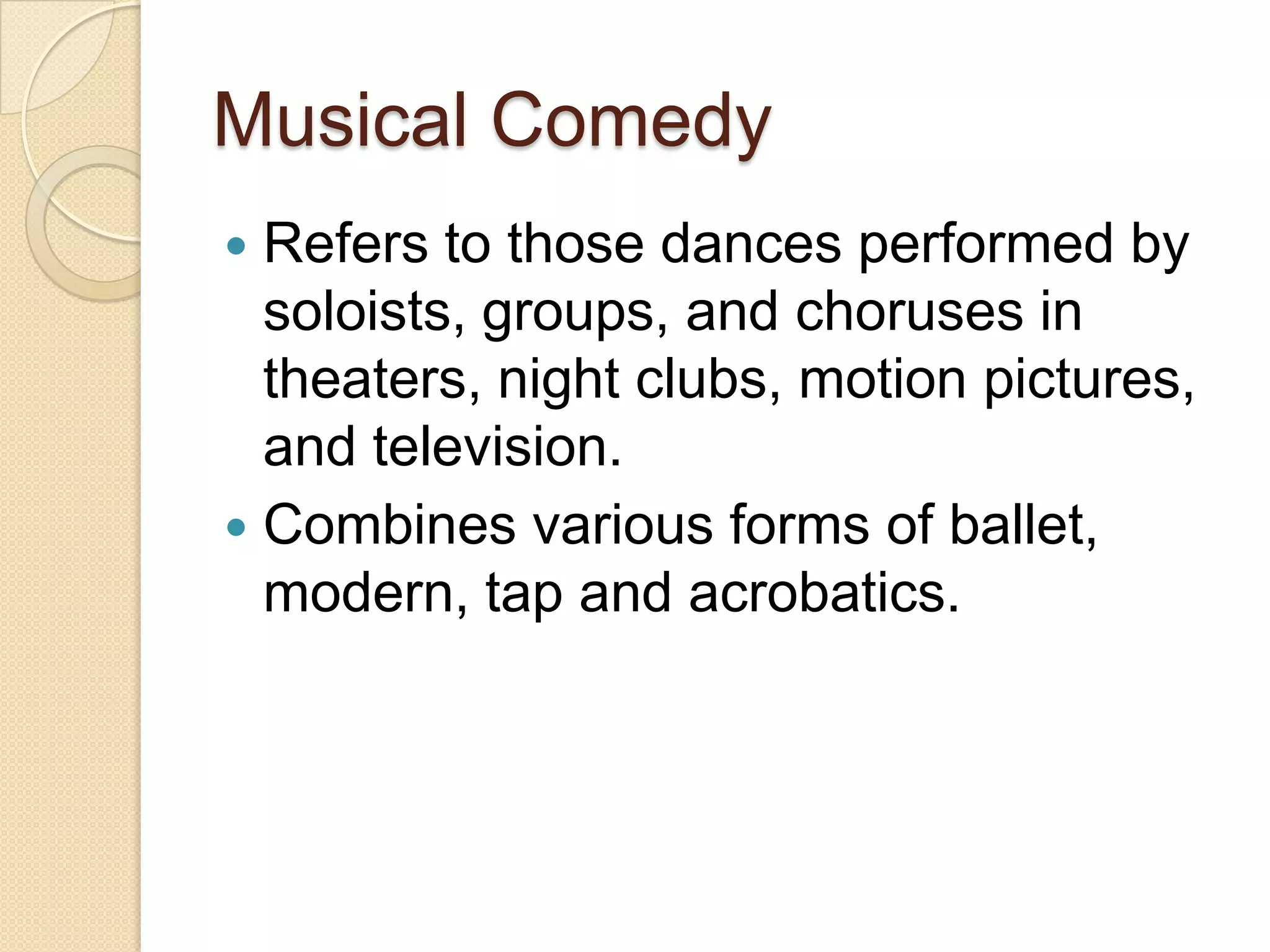 Musical Comedy
 Refers to those dances performed by
  soloists, groups, and choruses in
  theaters, night clubs, motion pictures,
  and television.
 Combines various forms of ballet,
  modern, tap and acrobatics.
 