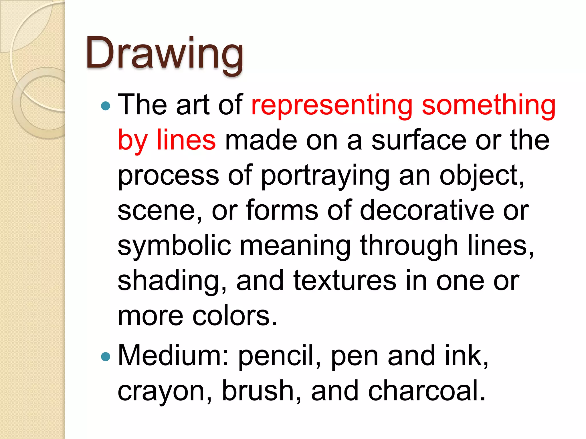 Drawing
 The  art of representing something
  by lines made on a surface or the
  process of portraying an object,
  scene, or forms of decorative or
  symbolic meaning through lines,
  shading, and textures in one or
  more colors.
 Medium: pencil, pen and ink,
  crayon, brush, and charcoal.
 