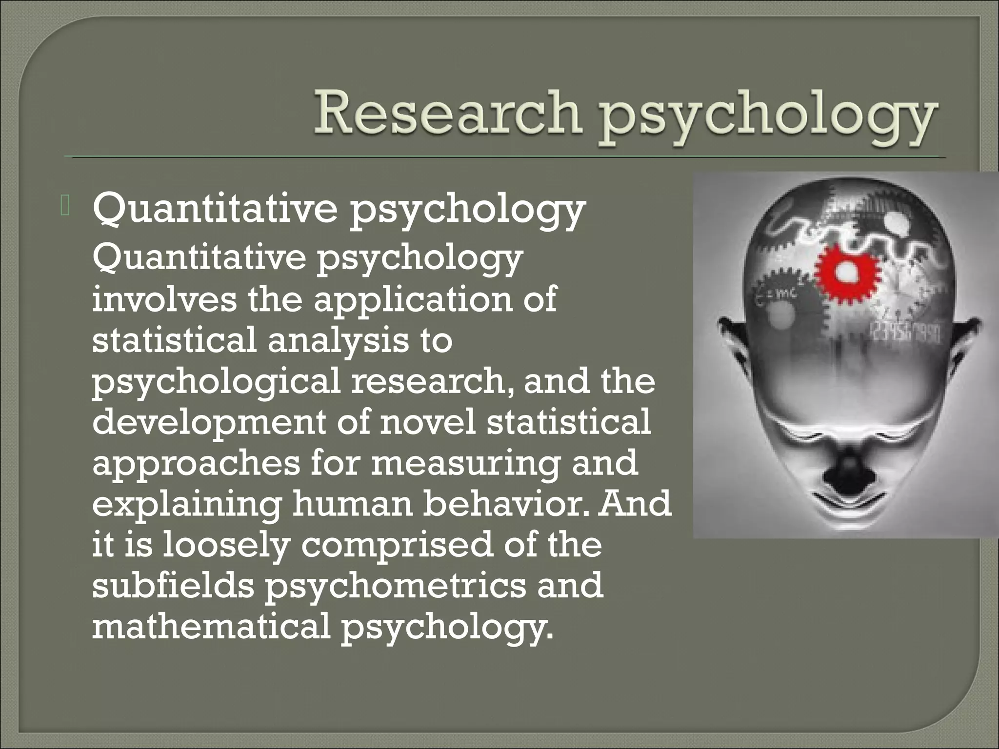 

Quantitative psychology
Quantitative psychology
involves the application of
statistical analysis to
psychological research, and the
development of novel statistical
approaches for measuring and
explaining human behavior. And
it is loosely comprised of the
subfields psychometrics and
mathematical psychology.

 