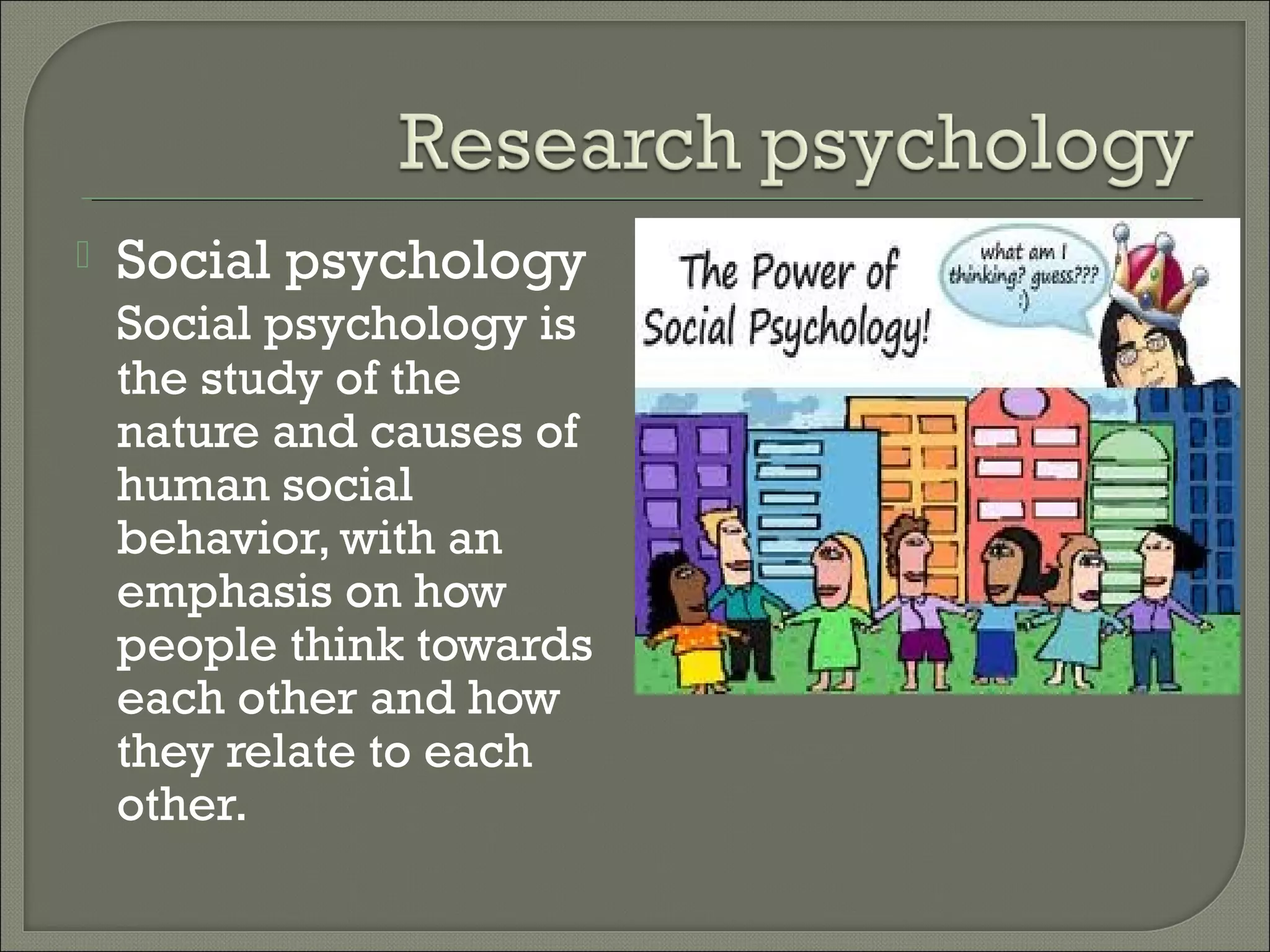 

Social psychology
Social psychology is
the study of the
nature and causes of
human social
behavior, with an
emphasis on how
people think towards
each other and how
they relate to each
other.

 