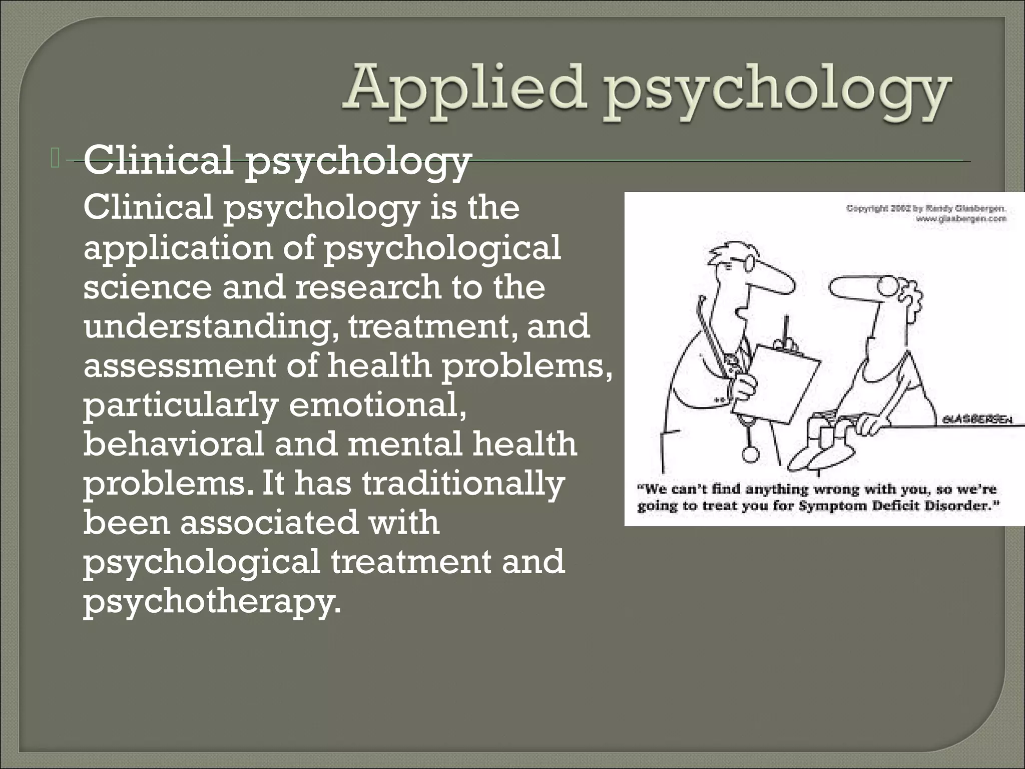 

Clinical psychology
Clinical psychology is the
application of psychological
science and research to the
understanding, treatment, and
assessment of health problems,
particularly emotional,
behavioral and mental health
problems. It has traditionally
been associated with
psychological treatment and
psychotherapy.

 