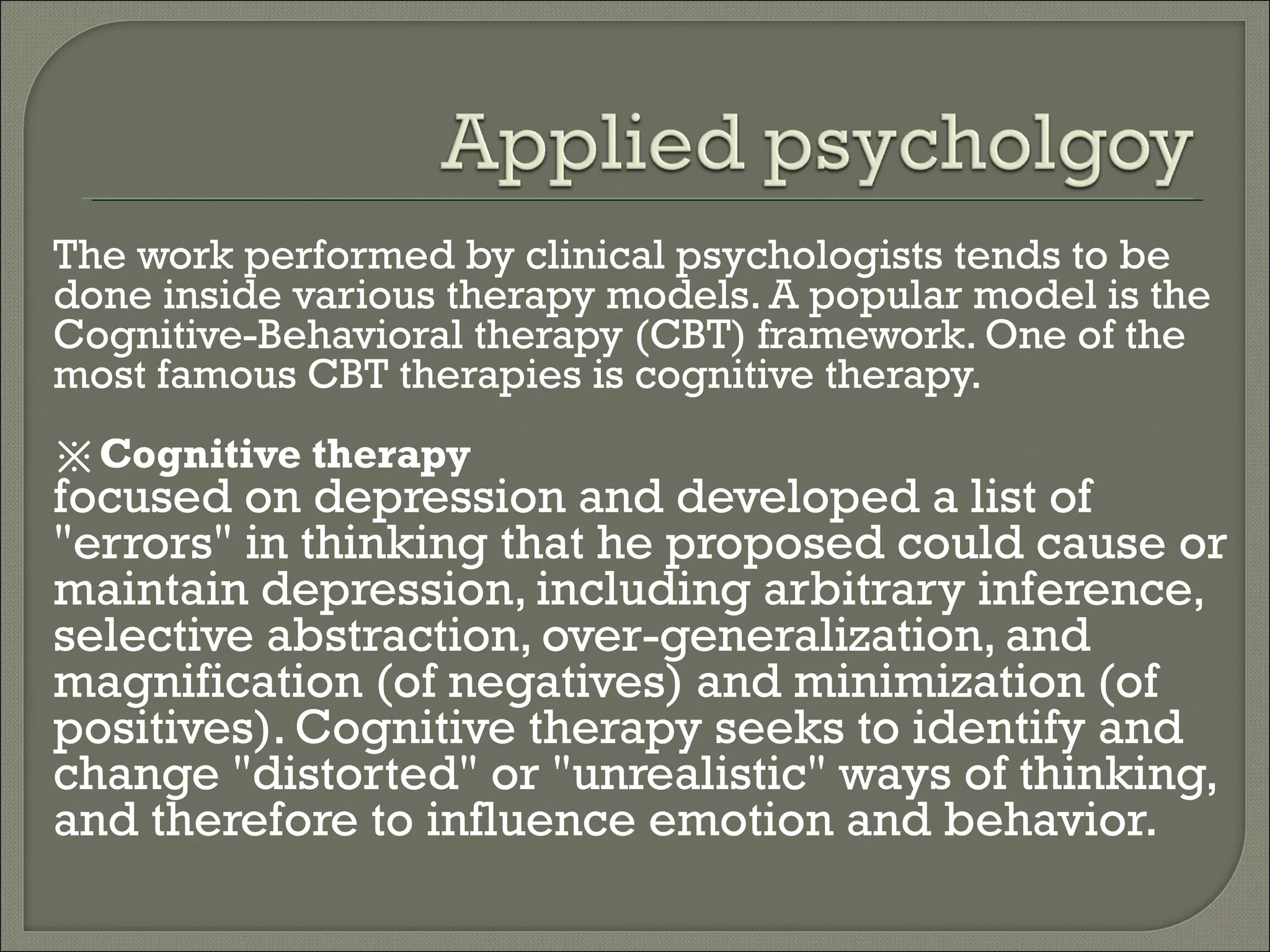 The work performed by clinical psychologists tends to be
done inside various therapy models. A popular model is the
Cognitive-Behavioral therapy (CBT) framework. One of the
most famous CBT therapies is cognitive therapy.
※Cognitive therapy

focused on depression and developed a list of
"errors" in thinking that he proposed could cause or
maintain depression, including arbitrary inference,
selective abstraction, over-generalization, and
magnification (of negatives) and minimization (of
positives). Cognitive therapy seeks to identify and
change "distorted" or "unrealistic" ways of thinking,
and therefore to influence emotion and behavior.

 