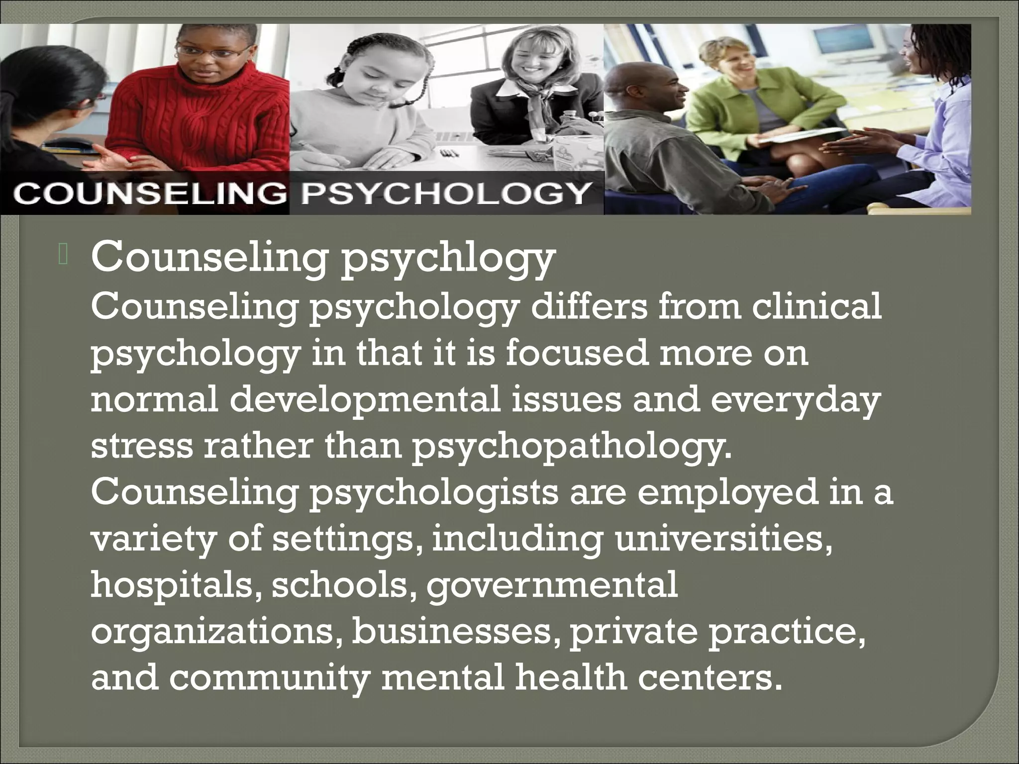

Counseling psychlogy

Counseling psychology differs from clinical
psychology in that it is focused more on
normal developmental issues and everyday
stress rather than psychopathology.
Counseling psychologists are employed in a
variety of settings, including universities,
hospitals, schools, governmental
organizations, businesses, private practice,
and community mental health centers.

 
