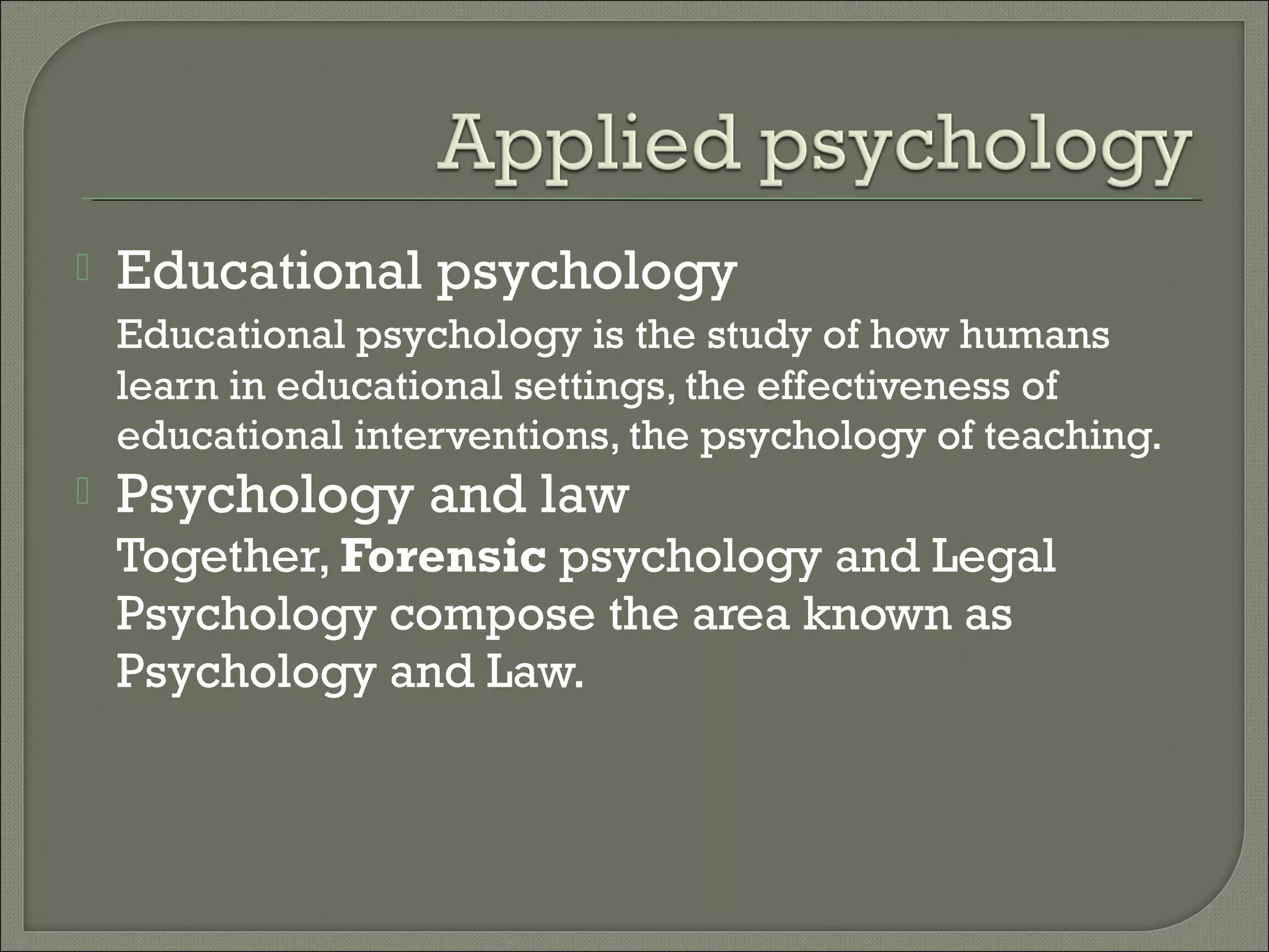 

Educational psychology
Educational psychology is the study of how humans
learn in educational settings, the effectiveness of
educational interventions, the psychology of teaching.



Psychology and law

Together, Forensic psychology and Legal
Psychology compose the area known as
Psychology and Law.

 
