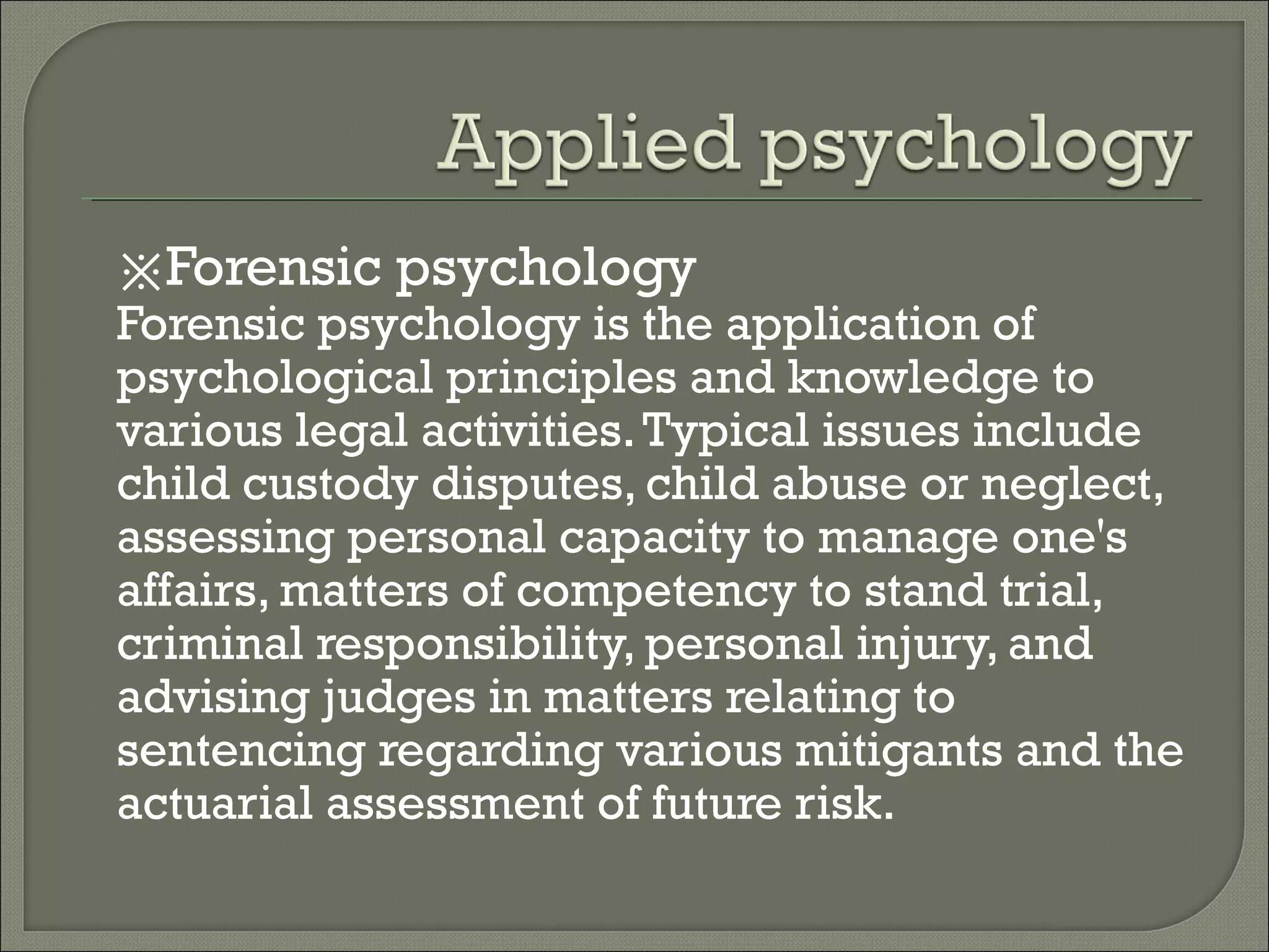 ※Forensic psychology
Forensic psychology is the application of
psychological principles and knowledge to
various legal activities. Typical issues include
child custody disputes, child abuse or neglect,
assessing personal capacity to manage one's
affairs, matters of competency to stand trial,
criminal responsibility, personal injury, and
advising judges in matters relating to
sentencing regarding various mitigants and the
actuarial assessment of future risk.

 