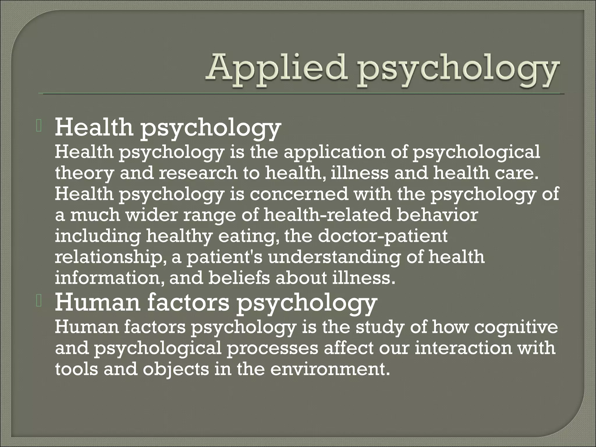 

Health psychology

Health psychology is the application of psychological
theory and research to health, illness and health care.
Health psychology is concerned with the psychology of
a much wider range of health-related behavior
including healthy eating, the doctor-patient
relationship, a patient's understanding of health
information, and beliefs about illness.


Human factors psychology

Human factors psychology is the study of how cognitive
and psychological processes affect our interaction with
tools and objects in the environment.

 