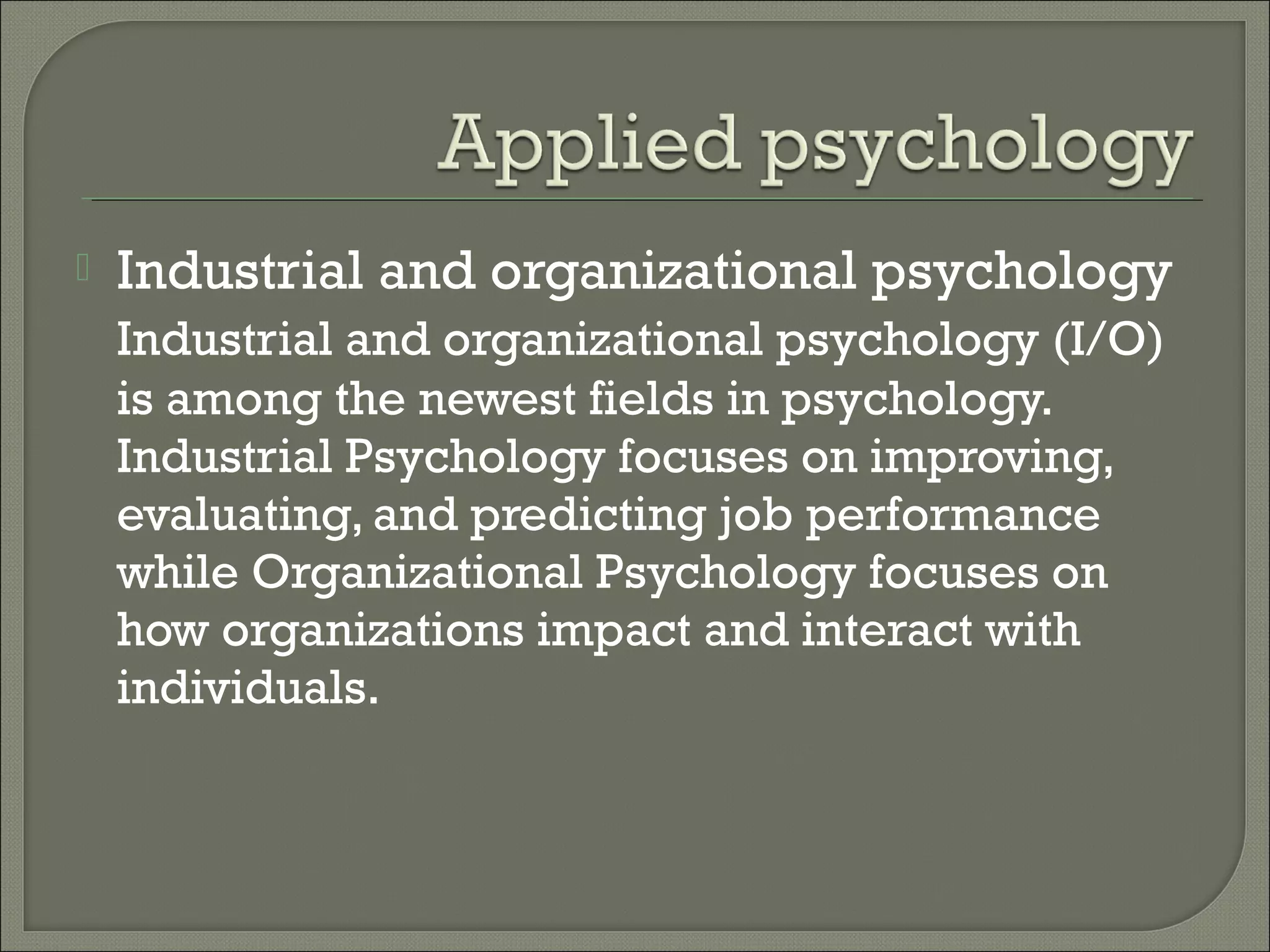 

Industrial and organizational psychology
Industrial and organizational psychology (I/O)
is among the newest fields in psychology.
Industrial Psychology focuses on improving,
evaluating, and predicting job performance
while Organizational Psychology focuses on
how organizations impact and interact with
individuals.

 