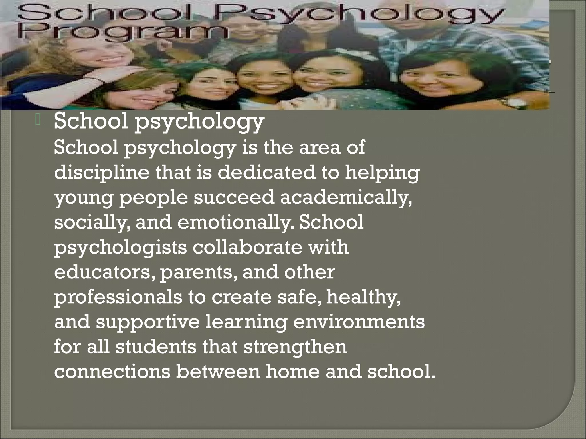 

School psychology

School psychology is the area of
discipline that is dedicated to helping
young people succeed academically,
socially, and emotionally. School
psychologists collaborate with
educators, parents, and other
professionals to create safe, healthy,
and supportive learning environments
for all students that strengthen
connections between home and school.

 