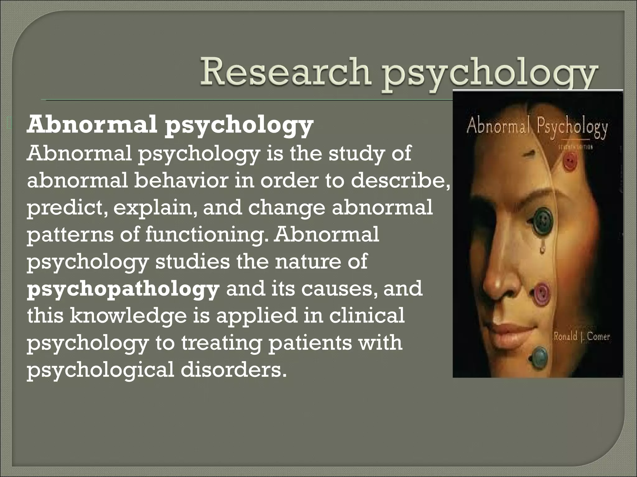

Abnormal psychology
Abnormal psychology is the study of
abnormal behavior in order to describe,
predict, explain, and change abnormal
patterns of functioning. Abnormal
psychology studies the nature of
psychopathology and its causes, and
this knowledge is applied in clinical
psychology to treating patients with
psychological disorders.

 