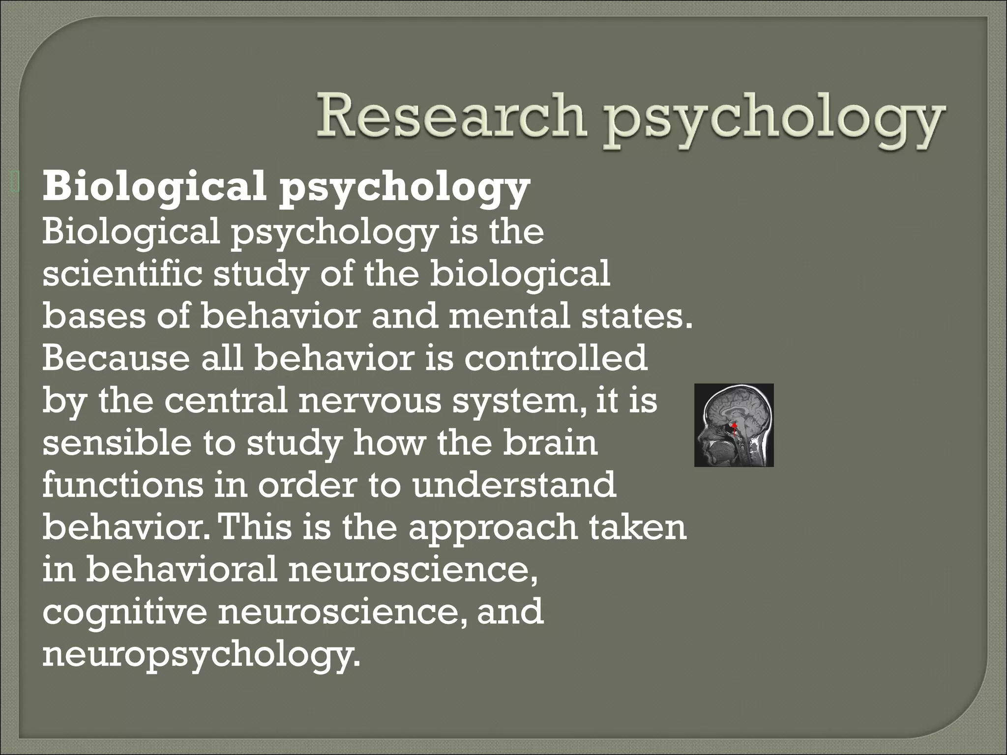 

Biological psychology

Biological psychology is the
scientific study of the biological
bases of behavior and mental states.
Because all behavior is controlled
by the central nervous system, it is
sensible to study how the brain
functions in order to understand
behavior. This is the approach taken
in behavioral neuroscience,
cognitive neuroscience, and
neuropsychology.

 