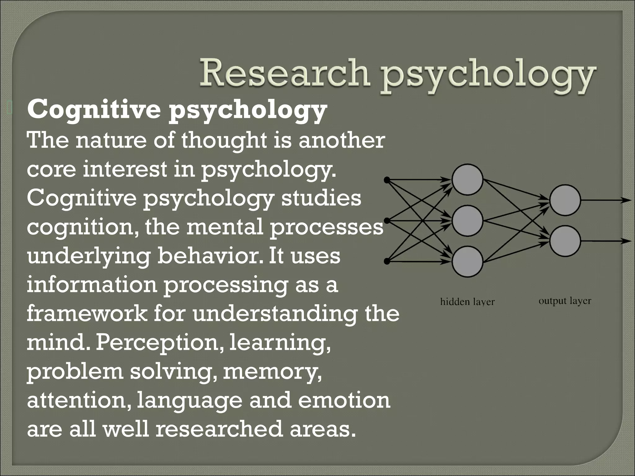 

Cognitive psychology

The nature of thought is another
core interest in psychology.
Cognitive psychology studies
cognition, the mental processes
underlying behavior. It uses
information processing as a
framework for understanding the
mind. Perception, learning,
problem solving, memory,
attention, language and emotion
are all well researched areas.

 