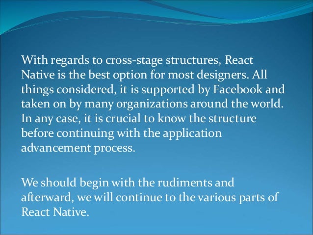 With regards to cross-stage structures, React
Native is the best option for most designers. All
things considered, it is supported by Facebook and
taken on by many organizations around the world.
In any case, it is crucial to know the structure
before continuing with the application
advancement process.
We should begin with the rudiments and
afterward, we will continue to the various parts of
React Native.
 