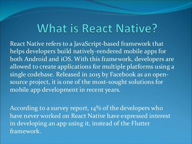 React Native refers to a JavaScript-based framework that
helps developers build natively-rendered mobile apps for
both Android and iOS. With this framework, developers are
allowed to create applications for multiple platforms using a
single codebase. Released in 2015 by Facebook as an open-
source project, it is one of the most-sought solutions for
mobile app development in recent years.
According to a survey report, 14% of the developers who
have never worked on React Native have expressed interest
in developing an app using it, instead of the Flutter
framework.
 