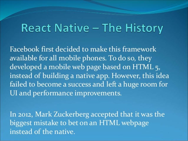 Facebook first decided to make this framework
available for all mobile phones. To do so, they
developed a mobile web page based on HTML 5,
instead of building a native app. However, this idea
failed to become a success and left a huge room for
UI and performance improvements.
In 2012, Mark Zuckerberg accepted that it was the
biggest mistake to bet on an HTML webpage
instead of the native.
 