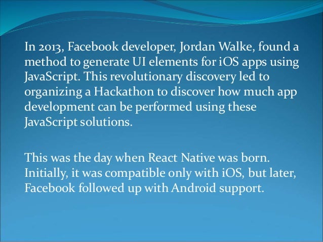 In 2013, Facebook developer, Jordan Walke, found a
method to generate UI elements for iOS apps using
JavaScript. This revolutionary discovery led to
organizing a Hackathon to discover how much app
development can be performed using these
JavaScript solutions.
This was the day when React Native was born.
Initially, it was compatible only with iOS, but later,
Facebook followed up with Android support.
 