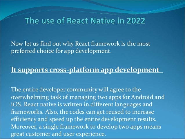 Now let us find out why React framework is the most
preferred choice for app development.
It supports cross-platform app development
The entire developer community will agree to the
overwhelming task of managing two apps for Android and
iOS. React native is written in different languages and
frameworks. Also, the codes can get reused to increase
efficiency and speed up the entire development results.
Moreover, a single framework to develop two apps means
great customer and user experience.
 