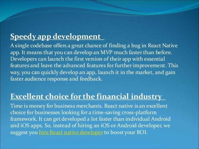 Speedy app development
A single codebase offers a great chance of finding a bug in React Native
app. It means that you can develop an MVP much faster than before.
Developers can launch the first version of their app with essential
features and leave the advanced features for further improvement. This
way, you can quickly develop an app, launch it in the market, and gain
faster audience response and feedback.
Excellent choice for the financial industry
Time is money for business merchants. React native is an excellent
choice for businesses looking for a time-saving cross-platform
framework. It can get developed a lot faster than individual Android
and iOS apps. So, instead of hiring an iOS or Android developer, we
suggest you hire React native developer to boost your ROI.
 