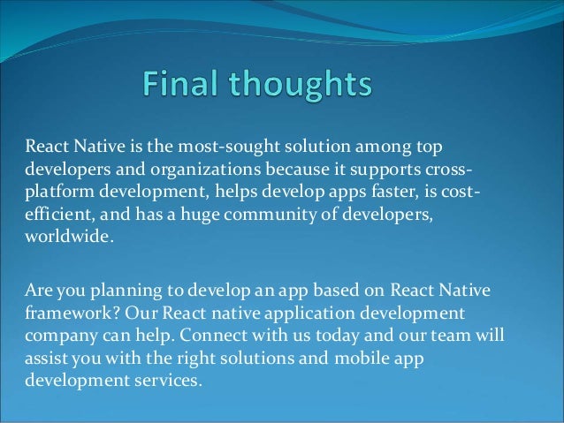 React Native is the most-sought solution among top
developers and organizations because it supports cross-
platform development, helps develop apps faster, is cost-
efficient, and has a huge community of developers,
worldwide.
Are you planning to develop an app based on React Native
framework? Our React native application development
company can help. Connect with us today and our team will
assist you with the right solutions and mobile app
development services.
 