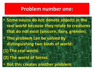 Problem number one:
• Some nouns do not denote objects in the
real world because they relate to creatures
that do not exist (unicorn, fairy, gremlin).
• This problem can be solved by
distinguishing two kinds of world:
(1) The real world.
(2) The world of fairies.
• But this creates another problem:
 