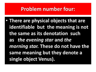 Problem number four:
• There are physical objects that are
identifiable but the meaning is not
the same as its denotation such
as the evening star and the
morning star. These do not have the
same meaning but they denote a
single object Venus).
 