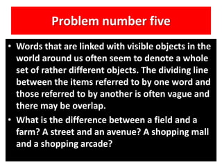 Problem number five
• Words that are linked with visible objects in the
world around us often seem to denote a whole
set of rather different objects. The dividing line
between the items referred to by one word and
those referred to by another is often vague and
there may be overlap.
• What is the difference between a field and a
farm? A street and an avenue? A shopping mall
and a shopping arcade?
 