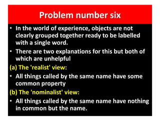 Problem number six
• In the world of experience, objects are not
clearly grouped together ready to be labelled
with a single word.
• There are two explanations for this but both of
which are unhelpful
(a) The 'realist' view:
• All things called by the same name have some
common property
(b) The 'nominalist' view:
• All things called by the same name have nothing
in common but the name.
 