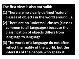 The first view is also not valid:
(1) There are no clearly defined 'natural'
classes of objects in the world around us.
(2) There are no 'universal' classes (classes
common to all languages) because the
classification of objects differs from
language to language.
(3) The words of a language do not often
reflect the reality of the world, but the
interests of the people who speak it.
 