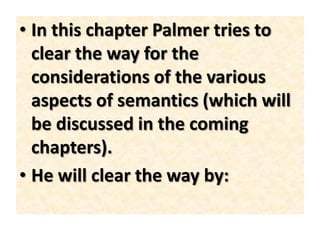 • In this chapter Palmer tries to
clear the way for the
considerations of the various
aspects of semantics (which will
be discussed in the coming
chapters).
• He will clear the way by:
 