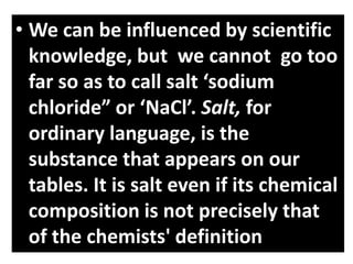 • We can be influenced by scientific
knowledge, but we cannot go too
far so as to call salt ‘sodium
chloride” or ‘NaCl’. Salt, for
ordinary language, is the
substance that appears on our
tables. It is salt even if its chemical
composition is not precisely that
of the chemists' definition
 