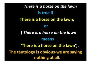 There is a horse on the lawn
is true if
There is a horse on the lawn;
or
( There is a horse on the lawn
means
'There is a horse on the lawn').
The tautology is obvious-we are saying
nothing at all.
 