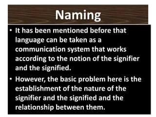 Naming
• It has been mentioned before that
language can be taken as a
communication system that works
according to the notion of the signifier
and the signified.
• However, the basic problem here is the
establishment of the nature of the
signifier and the signified and the
relationship between them.
 