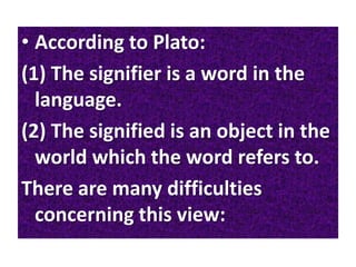 • According to Plato:
(1) The signifier is a word in the
language.
(2) The signified is an object in the
world which the word refers to.
There are many difficulties
concerning this view:
 
