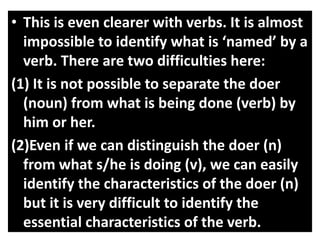 • This is even clearer with verbs. It is almost
impossible to identify what is ‘named’ by a
verb. There are two difficulties here:
(1) It is not possible to separate the doer
(noun) from what is being done (verb) by
him or her.
(2)Even if we can distinguish the doer (n)
from what s/he is doing (v), we can easily
identify the characteristics of the doer (n)
but it is very difficult to identify the
essential characteristics of the verb.
 