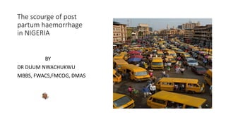 The scourge of post
partum haemorrhage
in NIGERIA
BY
DR DUUM NWACHUKWU
MBBS, FWACS,FMCOG, DMAS
 