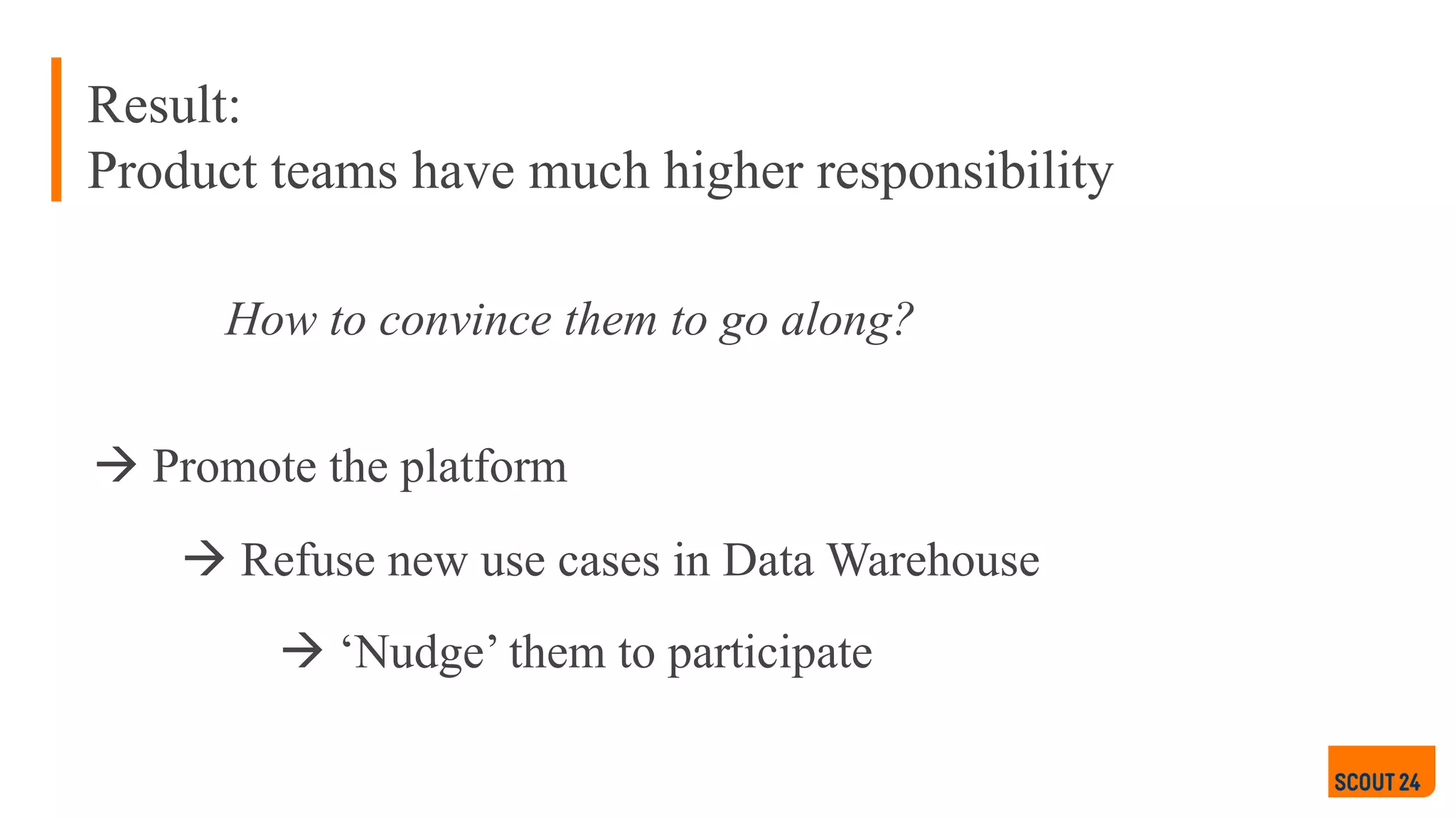 How to convince them to go along?
à ‘Nudge’ them to participate
à Promote the platform
à Refuse new use cases in Data Warehouse
Result:
Product teams have much higher responsibility
 