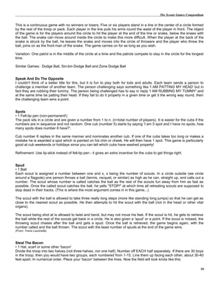 The Scouts Games Compendium
This is a continuous game with no winners or losers. Five or six players stand in a line in the center of a circle formed
by the rest of the troop or pack. Each player in the line puts his arms round the waist of the player in front. The object
of the game is for the players around the circle to hit the player at the end of the line or snake, below the knees with
the ball. The snake can move around inside the circle to make this more difficult. When the player at the back of the
snake is struck by the ball, he leaves the snake and moves into the circle of throwers and the player who threw the
ball, joins on as the front man of the snake. The game carries on for as long as you wish.
Variation: One patrol is in the middle of the circle at a time and the patrols compete to stay in the circle for the longest
time.
Similar Games: Dodge Ball, Sin-bin Dodge Ball and Zone Dodge Ball
Speak And Do The Opposite
I couldn't think of a better title for this, but it is fun to play both for kids and adults. Each team sends a person to
challenge a member of another team. The person challenging says something like 'I AM PATTING MY HEAD' but in
fact they are rubbing their tummy. The person being challenged has to say in reply 'I AM RUBBING MY TUMMY' and
at the same time be patting their head. If they fail to do it properly in a given time or get it the wrong way round, then
the challenging team wins a point.
Spots
• 1 Felt-tip pen (non-permanent!)
The pack sits in a circle and are given a number from 1 to n. (n=total number of players). It is easier for the cubs if the
numbers are in sequence and not random. One cub (number 5) starts by saying 'I am 5 spot and I have no spots, how
many spots does number 8 have?'.
Cub number 8 replies in the same manner and nominates another cub. If one of the cubs takes too long or makes a
mistake he is awarded a spot which is painted on his chin or cheek. He will then have 1 spot. This game is particularly
good at cub weekends or holidays since you can tell which cubs have washed properly!
Refinement: Use lip-stick instead of felt-tip pen - it gives an extra incentive for the cubs to get things right.
Spud
• 1 Ball
Each scout is assigned a number between one and x, x being the number of scouts. In a circle outside (we circle
around a flagpole) one person throws a ball (tennis, racquet, or similar) as high as he can, straight up, and calls out a
number. The scout whose number is called catches the ball as the rest of the scouts fun away from him as fast as
possible. Once the called scout catches the ball, he yells "STOP!" at which time all retreating scouts are supposed to
stop dead in their tracks. (This is where the most argument comes in in this game...)
The scout with the ball is allowed to take three really long steps (more like standing long jumps) so that he can get as
close to the nearest scout as possible. He then attempts to hit the scout with the ball (not in the head or other vital
organs).
The scout being shot at is allowed to twist and bend, but may not move his feet. If the scout is hit, he gets to retrieve
the ball while the rest of the scouts get back in a circle. He is also given a 'spud' or a point. If the scout is missed, the
throwing scout chases after the ball and gets a spud. Once the ball is retrieved, the game begins again, with the
number called and the ball thrown. The scout with the least number of spuds at the end of the game wins.
(From: Travis Lauricella)
Steal The Bacon
• 1 Hat, scarf or some other 'bacon'
Divide the troop into two halves (not three halves, nor one half). Number off EACH half separately. If there are 30 boys
in the troop, then you would have two groups, each numbered from 1-15. Line them up facing each other, about 30-40
feet apart. In numerical order. Place your 'bacon' between the lines. Now the field will look kinda like this:
10
 