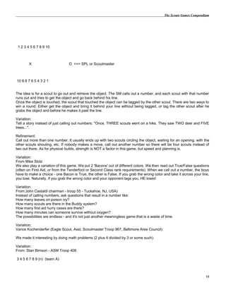 The Scouts Games Compendium
1 2 3 4 5 6 7 8 9 10
X O <== SPL or Scoutmaster
10 9 8 7 6 5 4 3 2 1
The idea is for a scout to go out and retrieve the object. The SM calls out a number, and each scout with that number
runs out and tries to get the object and go back behind his line.
Once the object is touched, the scout that touched the object can be tagged by the other scout. There are two ways to
win a round: Either get the object and bring it behind your line without being tagged, or tag the other scout after he
grabs the object and before he makes it past the line.
Variation:
Tell a story instead of just calling out numbers: "Once, THREE scouts went on a hike. They saw TWO deer and FIVE
trees...".
Refinement:
Call out more than one number: It usually ends up with two scouts circling the object, waiting for an opening, with the
other scouts shouting, etc. If nobody makes a move, call out another number so there will be four scouts instead of
two out there. As for physical builds, strength is NOT a factor in this game, but speed and planning is.
Variation:
From Mike Stolz
We also play a variation of this game. We put 2 'Bacons' out of different colors. We then read out True/False questions
(often on First Aid, or from the Tenderfoot or Second Class rank requirements). When we call out a number, the boys
have to make a choice - one Bacon is True, the other is False. If you grab the wrong color and take it across your line,
you lose. Naturally, if you grab the wrong color and your opponent tags you, HE loses!
Variation:
From:John Castaldi chairman - troop 55 - Tuckahoe, NJ, USA)
Instead of calling numbers, ask questions that result in a number like:
How many leaves on poison ivy?
How many scouts are there in the Buddy system?
How many first aid hurry cases are there?
How many minutes can someone survive without oxygen?
The possibilities are endless - and it's not just another meaningless game that is a waste of time.
Variation:
Vance Kochenderfer (Eagle Scout, Asst. Scoutmaster Troop 967, Baltimore Area Council)
We made it interesting by doing math problems (2 plus 4 divided by 3 or some such).
Variation:
From: Stan Bimson - ASM Troop 406
3 4 5 6 7 8 9 (n) (team A)
11
 