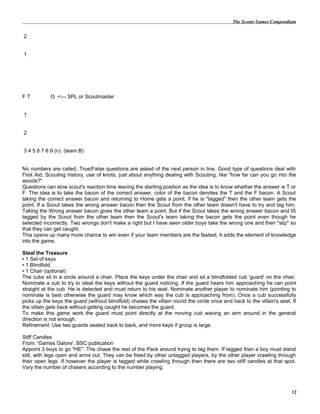 The Scouts Games Compendium
2
1
F T O <--- SPL or Scoutmaster
1
2
3 4 5 6 7 8 9 (n) (team B)
No numbers are called, True/False questions are asked of the next person in line. Good type of questions deal with
First Aid, Scouting history, use of knots, just about anything dealing with Scouting, like "how far can you go into the
woods?"
Questions can slow scout's reaction time leaving the starting position as the idea is to know whether the answer is T or
F. The idea is to take the bacon of the correct answer, color of the bacon denotes the T and the F bacon. A Scout
taking the correct answer bacon and returning to Home gets a point, if he is "tagged" then the other team gets the
point. If a Scout takes the wrong answer bacon then the Scout from the other team doesn't have to try and tag him.
Taking the Wrong answer bacon gives the other team a point. But if the Scout takes the wrong answer bacon and IS
tagged by the Scout from the other team then the Scout's team taking the bacon gets the point even though he
selected incorrectly. Two wrongs don't make a right but I have seen older boys take the wrong one and then "slip" so
that they can get caught.
This opens up many more chance to win even if your team members are the fastest, it adds the element of knowledge
into the game.
Steal the Treasure
• 1 Set of keys
• 1 Blindfold
• 1 Chair (optional)
The cubs sit in a circle around a chair. Place the keys under the chair and sit a blindfolded cub 'guard' on the chair.
Nominate a cub to try to steal the keys without the guard noticing. If the guard hears him approaching he can point
straight at the cub. He is detected and must return to his seat. Nominate another player to nominate him (pointing to
nominate is best otherwise the guard may know which way the cub is approaching from). Once a cub successfully
picks up the keys the guard (without blindfold) chases the villain round the circle once and back to the villain's seat. If
the villain gets back without getting caught he becomes the guard.
To make this game work the guard must point directly at the moving cub waving an arm around in the general
direction is not enough.
Refinement: Use two guards seated back to back, and more keys if group is large.
Stiff Candles
From: 'Games Galore', BSC publication
Appoint 3 boys to go "HE". The chase the rest of the Pack around trying to tag them. If tagged then a boy must stand
still, with legs open and arms out. They can be freed by other untagged players, by the other player crawling through
their open legs. If however the player is tagged while crawling through then there are two stiff candles at that spot.
Vary the number of chasers according to the number playing.
12
 