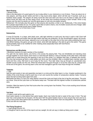 The Scouts Games Compendium
Stool Kicking
• Several Chairs
Here is the description of a good game for you to play either in your clubrooms or out of doors. There are about six or
nine players, and they all join hands and form a ring round some object, which will fall over if touched, such as a
footstool stood upright. The players all swing round the stool and each one has to do his best to make one of the
others knock the stool over as they swing round, at the same time avoiding knocking it down himself. When a boy
knocks over the stool he stands out, and the game goes on until only one player remains.
Refinement: We normally play this game so that anyone who touches a chair is out. Additionally, if the circle breaks
the 2 people responsible are out. It is quite a good idea to build 2 chains, one of smaller scouts and one of larger, taller
scouts so that the small scouts have a better chance.
(From:'Scouting Games' by Sir Robert Baden-Powell)
Submarines
A troop 53 favorite. In a large, pitch black room, with light switches on each end, the troop is split in half. Each half
gets on their hands and knees near the light switch that they are protecting. On the Scoutmaster's signal, the scouts,
staying on their hands and knees, attempt to turn on the light on the other end of the room while protecting their own.
Like British Bulldog, this game can get a bit violent, what with kids fighting in the dark to get to the switch. This game
would probably have to be modified for other meeting areas (especially those with hard floors!)
(From: Travis Lauricella)
Submarines and Minefields
• Blindfolds (neckers) for each member of the minefield
You split into two teams teams, one forms a line across the playing field. They are blindfolded and standing close
enough together to touch hands. Each hand is a mine that will 'destroy' a ship (a member of the other team.) that team
quietly tries to sneak along the line weaving in and out of the mines, (i.e. between their feet, or between two scouts).
We once had someone go fetch a utility ladder and climb over the minefield. After a minefield team member uses one
hand and hits a ship, that hand is out of play for the round. Thus later ships may go through an unprotected area.
Smaller scouts usually win this one. When the whole team has gone through or not as the case may be, change over.
At the end of the game, the winning team is the one that managed to get the most ships through the minefield.
Tadpoles
• 1 ball
Split the pack evenly in two and assemble one team in a circle and the other team in a line. A leader positioned in the
middle of the circle throws a ball to each boy in turn and counts the number of consecutive catches made. If anyone
drops the ball counting starts again from zero.
Meanwhile the team in a line runs 'relay fashion' around the circle and back to the line to tag the next player. This acts
as a timer. Once all the cubs have run the teams swap over. The team with the highest number of consecutive catches
wins.
Variation: Mark the teams by their final score when the running team has finished. This is more exciting since fortunes
can change quickly.
Tail Grab
• A rope or cloth tail for each patrol or six
Each patrol stands in a line behind their patrol leader. Each man holds the belt or waist of the man in front. The last
man has a tail tucked into his trousers. On the word 'GO' the patrol leaders have to move around the room and try to
get as many of the other patrols tails as possible. Any patrols that break their chain are disqualified. The winning patrol
is the one with the most tails.
The Flying Doughnut
• 1 rope (length around 15')
• A 'doughnut' tied to one end of the rope to act as a weight. An old cub cap or rolled-up hiking sock is ideal.
13
 