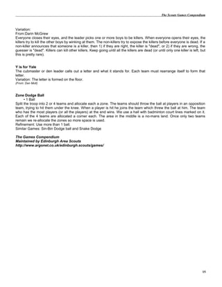 The Scouts Games Compendium
Variation:
From:Darin McGrew
Everyone closes their eyes, and the leader picks one or more boys to be killers. When everyone opens their eyes, the
killers try to kill the other boys by winking at them. The non-killers try to expose the killers before everyone is dead. If a
non-killer announces that someone is a killer, then 1) if they are right, the killer is "dead", or 2) if they are wrong, the
guesser is "dead". Killers can kill other killers. Keep going until all the killers are dead (or until only one killer is left, but
this is pretty rare).
Y is for Yale
The cubmaster or den leader calls out a letter and what it stands for. Each team must rearrange itself to form that
letter.
Variation: The letter is formed on the floor.
(From: Dan Mott)
Zone Dodge Ball
• 1 Ball
Split the troop into 2 or 4 teams and allocate each a zone. The teams should throw the ball at players in an opposition
team, trying to hit them under the knee. When a player is hit he joins the team which threw the ball at him. The team
who has the most players (or all the players) at the end wins. We use a hall with badminton court lines marked on it.
Each of the 4 teams are allocated a corner each. The area in the middle is a no-mans land. Once only two teams
remain we re-allocate the zones so more space is used.
Refinement: Use more than 1 ball.
Similar Games: Sin-Bin Dodge ball and Snake Dodge
The Games Compendium
Maintained by Edinburgh Area Scouts
http://www.argonet.co.uk/edinburgh.scouts/games/
15
 