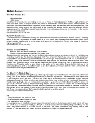 The Scouts Games Compendium
Obstacle Courses
Blind Tom Obstacle Race
• Many Obstacles
• 6 Blindfolds
Select four to six scouts, who are lined up at one end of the room. Place obstacles on the Floor: a pile of books, an
overturned chair, bottles, a lamp etc. Instruct the players to memorize the position of each object. The scouts who are
the players then face the wall and are blindfolded. While this being done, the obstacles are quietly being removed. The
players are then turned around and told to walk to the opposite wall without colliding with any obstacles. Clever
suggestions can be offered by the scout leader to make it more interesting. Have one of the waiters try the course;
only leave some obstacles.
From: mott@oodis01.hill.af.mil (Dan Mott)
Human Obstacle Course
Team members line up before the starting line. Ten additional members are used as an obstacle course: a standing
pole to go around, a leg tunnel to go under, kneels on all fours to leap over, sitters with legs outstretched to step in and
among, another standing pole to circle around and return to the starting line. Runner must repeat if missed or
improperly executed.
From: mott@oodis01.hill.af.mil (Dan Mott)
Obstacle Course In The Dark
• Various items that will fall over easily such as skittles
• Plastic bottles and short lengths of wood or plastic tube
Give each team the same type and number of objects. Allocate each team a lane down the length of the hall across
which they must lay out the obstacles. You could mark these lanes with chairs if you wished. When the teams have
completed their task, line them up at one end of the hall and then get them to swap lanes with one of the other teams.
This way if they have made the obstacle too easy then they will give this advantage away to another team. After
allowing them a minute or two to look at the lane they are in, turn out the light and get them to walk down the lane to
the other end. The patrol leader or sixer should be the leader for his team. At the finish end of the hall, one of the
leaders could flash a torch on and off at random to give them a bearing. Points are deducted from each team for the
number of obstacles they have knocked over.
The Other Guy's Obstacle Course
Standard set-up, but small: tire to go through, chest-high rope to go over, 'creek' to cross, bell suspended out-of-reach
to ring. Trick is, you may not do anything to maneuver yourself thru any obstacle - the other people in the Patrol have
to push/pull/carry/ lift/etc. you thru! First Scout lies down, and is stuffed thru the tire, whereupon he may help pull
subsequent Scouts thru. At the over-the-rope obstacle, each Scout must be lifted over by the others & deposited on
the other side (getting the last one over can take ingenuity!). To go over the 'creek', the Scout whose turn it is may not
'get wet', but everyone else may. The most amusing effective solution I've seen was a Patrol that had their strongest
Scout carry the 3 smallest across at one time, then had the small guys go to hands-&-knees in the creek, pushed the
big guy over across the kneeling Scouts' backs, & had him pull the others over. Build a human pyramid to reach the
bell. Timed event, starts at ref's 'Go!', ends when bell rings. Lots of tumbling around.
From: rickcl@pogo.wv.tek.com (Rick Clements)
Tilt
• A billy can half filled with water per team
• An aluminum foil cake container per team
• An Alka-Seltzer tablet per team
For each patrol, put an Alka-Seltzer tablets in each foil cake dish and then float one cake dish in each patrols billy can.
The patrols must now transport the billycan through an obstacle course without the tablet getting wet or falling into the
water. They are not allowed to touch the foil disk or the tablet. The patrols could either carry the billy cans by their
handles, or if you are feeling very mean, you could get them to pick them up between two poles.
16
 