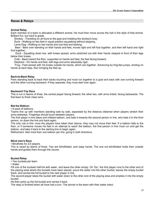 The Scouts Games Compendium
Races & Relays
Animal Relay
Each member of a team is allocated a different animal. He must then move across the hall in the style of that animal.
Brilliant fun, but hard to grade.
Donkey - Travelling on all fours to the goal and imitating the donkey's bray.
Duck - Walking on two feet in squat position squawking without stopping..
Lame Dog - Walking on two hands and one foot and barking..
Bear - Bent over standing on their hands and feet, moves right and left foot together, and then left hand and right
foot together..
Duck - Squatting down low, with knees spread, arms stretched out with their hands clasped in front of their legs
below their knees..
Crab - Back toward the floor, supported on hands and feet, the feet facing forward..
Elephant - On hands and feet, with legs and arms absolutely rigid..
Frog - Feet spread with his knees outside his hands, which are together. Advancing by frog-like jumps, landing on
hands at each leap, then bringing the feet up..
Back-to-Back Relay
Pairs standing back to back their backs touching and must run together to a goal and back with one running forward
and the other running backward. If they separate, they must start over again.
Backward Trip Race
This is run in teams of three, the central player facing forward; the other two, with arms linked, facing backwards. The
first team to finish intact wins.
Bat the Balloon
• A pack of balloons.
Teams line up with members standing side by side, separated by the distance obtained when players stretch their
arms sideways. Fingertips should touch between players.
The first player in line takes and inflated balloon, and bats it towards the second person in line, who bats it to the third
person, on down the line and back again.
The only rule is this: once the players have taken their stance, they may not move their feet. If a balloon falls to the
floor, or if someone moves his feet in an attempt to reach the balloon, the first person in line must run and get the
balloon, and take it back to the starting line to begin again.
Refinement: Add more than one balloon per line, going in both directions.
Blind men's Race
• Blindfolds for 2/3 players
This is raced by teams of three. Two are blindfolded, and clasp hands. The one not blindfolded holds their outside
hands and guides them through the course.
Bucket Relay
• Two buckets per team
• Water
Fill one of the buckets half-full with water, and leave the other empty. On 'Go', the first player runs to the other end of
the playing area where the buckets have been placed, pours the water into the other bucket, leaves the empty bucket
there, and carries the full bucket to the next player in line.
The second player takes the bucket with water down to the other end of the playing area and empties it into the empty
bucket.
He then picks up the full bucket and carries it back.
The relay is finished when all have had a turn. The winner is the team with their water intact.
17
 