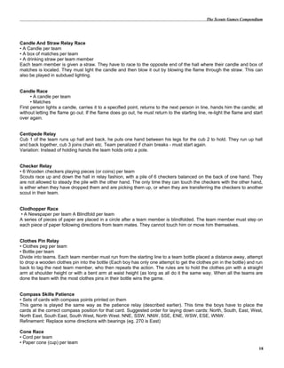 The Scouts Games Compendium
Candle And Straw Relay Race
• A Candle per team
• A box of matches per team
• A drinking straw per team member
Each team member is given a straw. They have to race to the opposite end of the hall where their candle and box of
matches is located. They must light the candle and then blow it out by blowing the flame through the straw. This can
also be played in subdued lighting.
Candle Race
• A candle per team
• Matches
First person lights a candle, carries it to a specified point, returns to the next person in line, hands him the candle; all
without letting the flame go out. If the flame does go out, he must return to the starting line, re-light the flame and start
over again.
Centipede Relay
Cub 1 of the team runs up hall and back, he puts one hand between his legs for the cub 2 to hold. They run up hall
and back together, cub 3 joins chain etc. Team penalized if chain breaks - must start again.
Variation: Instead of holding hands the team holds onto a pole.
Checker Relay
• 6 Wooden checkers playing pieces (or coins) per team
Scouts race up and down the hall in relay fashion, with a pile of 6 checkers balanced on the back of one hand. They
are not allowed to steady the pile with the other hand. The only time they can touch the checkers with the other hand,
is either when they have dropped them and are picking them up, or when they are transferring the checkers to another
scout in their team.
Clodhopper Race
• A Newspaper per team A Blindfold per team
A series of pieces of paper are placed in a circle after a team member is blindfolded. The team member must step on
each piece of paper following directions from team mates. They cannot touch him or move him themselves.
Clothes Pin Relay
• Clothes peg per team
• Bottle per team
Divide into teams. Each team member must run from the starting line to a team bottle placed a distance away, attempt
to drop a wooden clothes pin into the bottle (Each boy has only one attempt to get the clothes pin in the bottle) and run
back to tag the next team member, who then repeats the action. The rules are to hold the clothes pin with a straight
arm at shoulder height or with a bent arm at waist height (as long as all do it the same way. When all the teams are
done the team with the most clothes pins in their bottle wins the game.
Compass Skills Patience
• Sets of cards with compass points printed on them
This game is played the same way as the patience relay (described earlier). This time the boys have to place the
cards at the correct compass position for that card. Suggested order for laying down cards: North, South, East, West,
North East, South East, South West, North West. NNE, SSW, NNW, SSE, ENE, WSW, ESE, WNW.
Refinement: Replace some directions with bearings (eg. 270 is East)
Cone Race
• Cord per team
• Paper cone (cup) per team
18
 