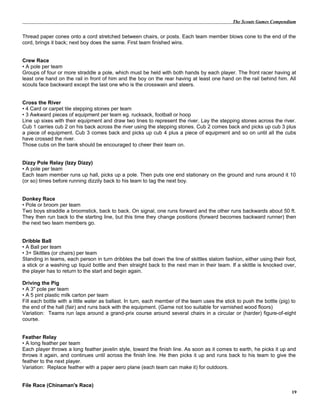The Scouts Games Compendium
Thread paper cones onto a cord stretched between chairs, or posts. Each team member blows cone to the end of the
cord, brings it back; next boy does the same. First team finished wins.
Crew Race
• A pole per team
Groups of four or more straddle a pole, which must be held with both hands by each player. The front racer having at
least one hand on the rail in front of him and the boy on the rear having at least one hand on the rail behind him. All
scouts face backward except the last one who is the crosswain and steers.
Cross the River
• 4 Card or carpet tile stepping stones per team
• 3 Awkward pieces of equipment per team eg. rucksack, football or hoop
Line up sixes with their equipment and draw two lines to represent the river. Lay the stepping stones across the river.
Cub 1 carries cub 2 on his back across the river using the stepping stones. Cub 2 comes back and picks up cub 3 plus
a piece of equipment. Cub 3 comes back and picks up cub 4 plus a piece of equipment and so on until all the cubs
have crossed the river.
Those cubs on the bank should be encouraged to cheer their team on.
Dizzy Pole Relay (Izzy Dizzy)
• A pole per team
Each team member runs up hall, picks up a pole. Then puts one end stationary on the ground and runs around it 10
(or so) times before running dizzily back to his team to tag the next boy.
Donkey Race
• Pole or broom per team
Two boys straddle a broomstick, back to back. On signal, one runs forward and the other runs backwards about 50 ft.
They then run back to the starting line, but this time they change positions (forward becomes backward runner) then
the next two team members go.
Dribble Ball
• A Ball per team
• 3+ Skittles (or chairs) per team
Standing in teams, each person in turn dribbles the ball down the line of skittles slalom fashion, either using their foot,
a stick or a washing up liquid bottle and then straight back to the next man in their team. If a skittle is knocked over,
the player has to return to the start and begin again.
Driving the Pig
• A 3" pole per team
• A 5 pint plastic milk carton per team
Fill each bottle with a little water as ballast. In turn, each member of the team uses the stick to push the bottle (pig) to
the end of the hall (fair) and runs back with the equipment. (Game not too suitable for varnished wood floors)
Variation: Teams run laps around a grand-prix course around several chairs in a circular or (harder) figure-of-eight
course.
Feather Relay
• A long feather per team
Each player throws a long feather javelin style, toward the finish line. As soon as it comes to earth, he picks it up and
throws it again, and continues until across the finish line. He then picks it up and runs back to his team to give the
feather to the next player.
Variation: Replace feather with a paper aero plane (each team can make it) for outdoors.
File Race (Chinaman's Race)
19
 