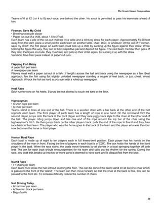 The Scouts Games Compendium
Teams of 6 to 12 ( or 4 to 8) each race, one behind the other. No scout is permitted to pass his teammate ahead of
him.
Fireman, Save My Child
• Drinking straw per player
• Paper cut-out of a child, about 1.5 to 2" tall.
Each team has a pile of the cut-out children on a table and a drinking straw for each player. Approximately 15-20 feet
away from the start, place a small pail for each team on another table, chair, stool, or whatever. At the call of "Fireman,
save my child", the first player on each team must pick up a child by sucking up the figure against their straw. While
holding the figure this way, they run to their respective pail and deposit the figure. The next team member then goes. If
they drop the figure en-route, they must stop and pick up their child, again, by sucking it up with the straw.
Variation: Use dried peas instead of paper cut outs.
Flapping Fish Relay
A paper fish per team
A newspaper per team
Players must waft a paper cut-out of a fish (1' length) across the hall and back using the newspaper as a fan. Best
approach: fan the fish using flat slightly unfolded newspaper standing a couple of feet back, or just cheat. Worst
Approach: Whack the fish as hard as you can with a rolled-up newspaper.
Heel Race
Each runner runs on his heels. Scouts are not allowed to touch the toes to the floor.
Highwayman
• A short rope per team
• A chair per team
Teams stand in lines at one end of the hall. There is a wooden chair with a bar back at the other end of the hall
opposite each team. The front player of each team has a length of rope in one hand. On the command 'GO' the
second player jumps onto the back of the front player and they race piggy back style to the chair at the other end of
the hall. The player riding jumps down and ties one end of the rope around the top bar of the chair using the
highwayman's hitch. He then jumps back on the other players back, pulls the end of the rope to free it and they then
race back to their team. The player who was the horse goes to the back of the team and the player who was the rider
now becomes the horse or front player.
Human Boat Race
Each boat is made up of eight to ten players each in full knees-bent position. Each player has his hands on the
shoulders of the man in front. Facing the line of players in each boat is a 'COX'. The cox holds the hands of the front
player in the boat. When the race starts, the boats move forwards by all players in a boat springing together off both
feet. The cox for each boat shouts encouragement for his team and calls out the rhythm for the spring. During the
race, any boat that breaks up into two or more parts is deemed to have sunk and is disqualified from the race.
Island Race
• 4+ chairs per team
Each team must cross the hall without touching the floor. This can be done if the team stand on all but one chair which
is passed to the front of the 'island'. The team can then move forward so that the chair at the back is free, this can be
passed to the front etc. To increase difficulty reduce the number of chairs.
Nail Driving Relay
• A Hammer per team
• A Wooden block per team
• Bag of nails
20
 