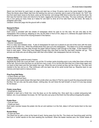 The Scouts Games Compendium
Stand one 2x4 block for each team on edge and start two or three 16 penny nails to the same height in the edge.
Place the blocks about fifteen feet from the starting line and put a hammer next to each of the blocks. On "GO!" one
boy from each team races to the block, picks up the hammer, and swings ONE blow to drive the nail into the block. He
then lays the hammer down and returns to his team, tagging the next boy in the relay. The race continues, with each
boy in turn going as many times as it takes for one team to drive all of its nails flush into the block. Be ready to
straighten bent nails.
Variation: Drive tent pegs into the ground with a mallet.
Newsprint Race
• 1 Newspaper
Each scout is provided with two sheets of newspaper which he uses to run the race. He can only step on the
newspapers; this is done by: stepping on one, lay the other in front of him, steps on it, retrieves the paper behind him,
which he places in front of him moving forward in this fashion.
Paper Hoops
• Several newspapers
This is a relay race between sixes. A pile of newspapers for each six is placed at one end of the room with the sixes
lined up at the other end. When the whistle blows they race up to the newspapers. The object is to cut the newspaper
sheet in the middle and then step through the paper without ripping it right through to the edge. If that happens they
have to start again. When they have stepped through they race back so that the next team member can go. The
winners are those who are all sitting down with their arms folded. Use newspapers that are not too big.
Patience Relay
• A pack of playing cards for every 4 teams
Separate the cards into a suit per team. Lay out the 10 number cards (including ace) in any order face down at the end
of the hall. One at a time the boys run up and turn over a card. If it is not the Ace then they turn it face down again and
run back to their team and the next player has a go. When the ace is turned up they can lay it face up. The next card
needed is the two and so on. Play continues until one team has all its cards turned face up. Requires team to use
memory and team-work to reduce errors.
Ping Pong Ball Relay
• A party blower per team
• A ping pong ball per team
Each player gets a party blower (the type that unrolls when you blow it) That he uses to push the ping pong ball across
the floor. He can only use the party blower, nothing else, he can't blow the ball himself, or touch it in any way except
for the blower.
Potato Jump Race
• Small ball per team
Establish a start and a finish line. Line the boys up on the starting line. Give each boy a potato (ping-pong ball,
balloon, etc.) to put between his knees. On 'GO' see who can jump to the finish line first without dropping the potato.
Potato Race
• Fork per team
• Potato per team
Each team member tosses the potato into the air and catches it on the fork, takes it off and hands them to the next
player.
Rocket Relay
• A chair per team
The Sixes line up with a chair at the head of each, facing away from the Six. The chairs are 'launching pads' and the
first Cub or 'rocket' stands on the chair awaiting the countdown. When the leader reaches zero, the 'rocket' blasts off
21
 